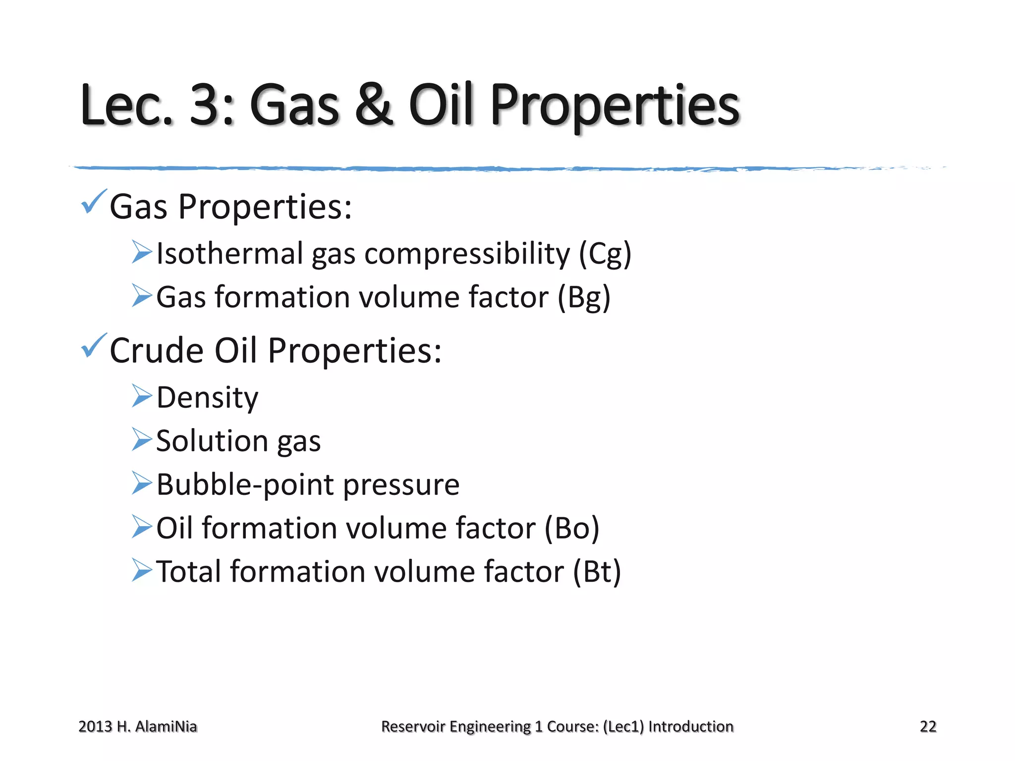 Lec. 3: Gas & Oil Properties
Gas Properties:
Isothermal gas compressibility (Cg)
Gas formation volume factor (Bg)

Crude Oil Properties:
Density
Solution gas
Bubble-point pressure
Oil formation volume factor (Bo)
Total formation volume factor (Bt)

2013 H. AlamiNia

Reservoir Engineering 1 Course: (Lec1) Introduction

22

 