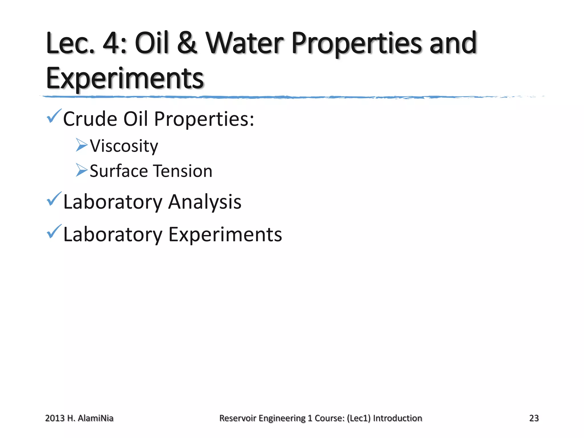 Lec. 4: Oil & Water Properties and
Experiments
Crude Oil Properties:
Viscosity
Surface Tension

Laboratory Analysis
Laboratory Experiments

2013 H. AlamiNia

Reservoir Engineering 1 Course: (Lec1) Introduction

23

 