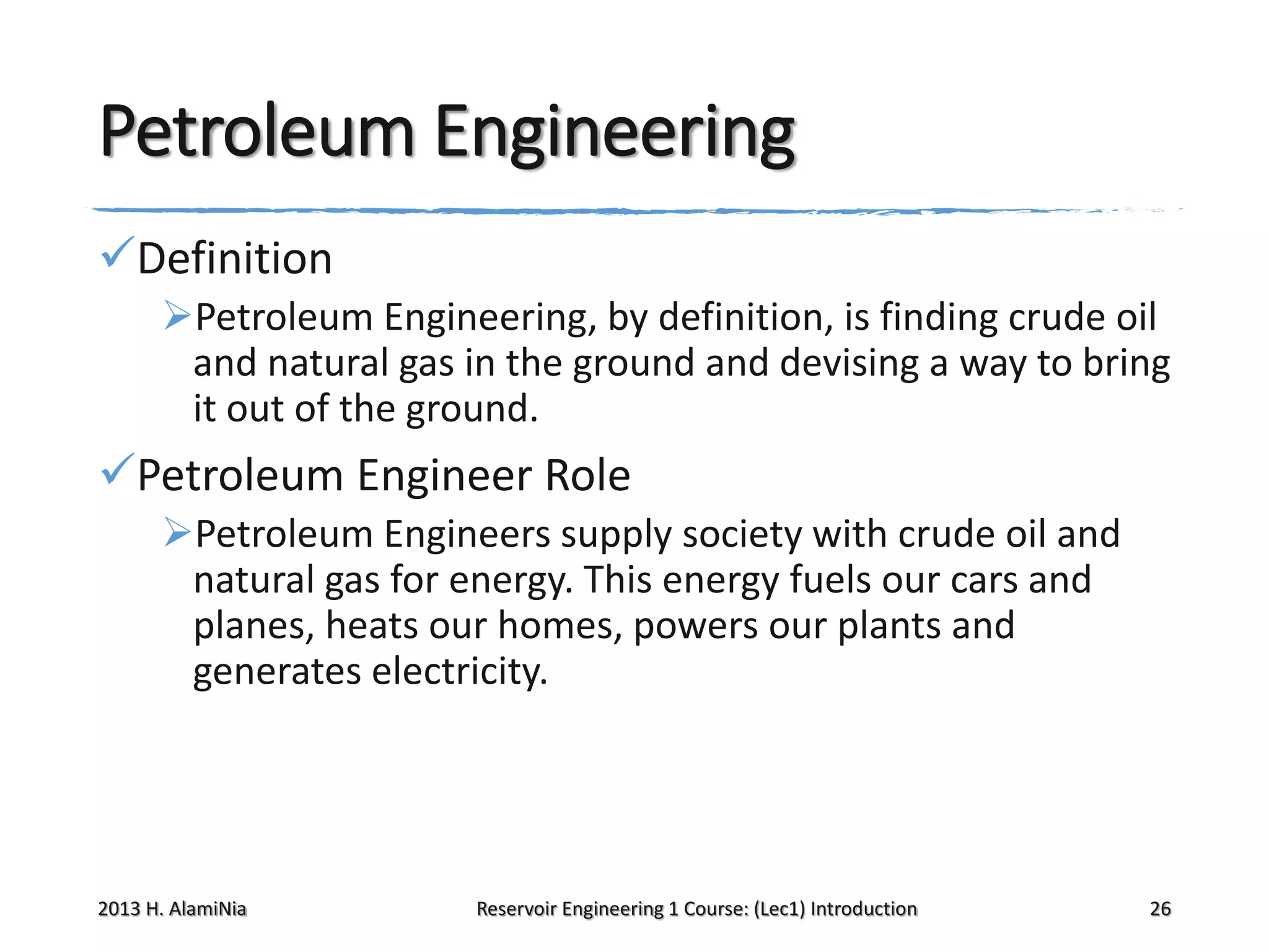 Petroleum Engineering
Definition
Petroleum Engineering, by definition, is finding crude oil
and natural gas in the ground and devising a way to bring
it out of the ground.

Petroleum Engineer Role
Petroleum Engineers supply society with crude oil and
natural gas for energy. This energy fuels our cars and
planes, heats our homes, powers our plants and
generates electricity.

2013 H. AlamiNia

Reservoir Engineering 1 Course: (Lec1) Introduction

26

 