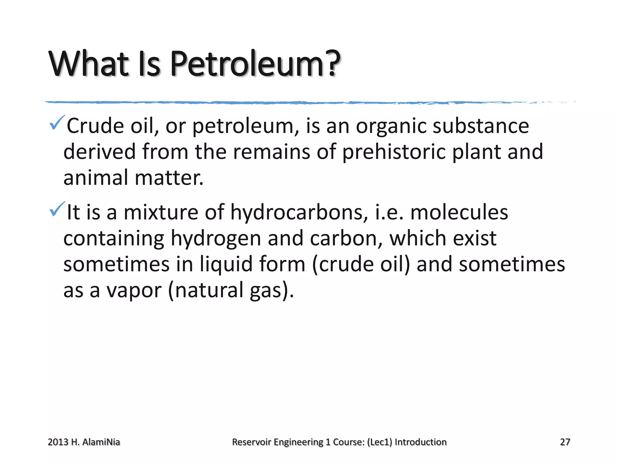 What Is Petroleum?
Crude oil, or petroleum, is an organic substance
derived from the remains of prehistoric plant and
animal matter.
It is a mixture of hydrocarbons, i.e. molecules
containing hydrogen and carbon, which exist
sometimes in liquid form (crude oil) and sometimes
as a vapor (natural gas).

2013 H. AlamiNia

Reservoir Engineering 1 Course: (Lec1) Introduction

27

 