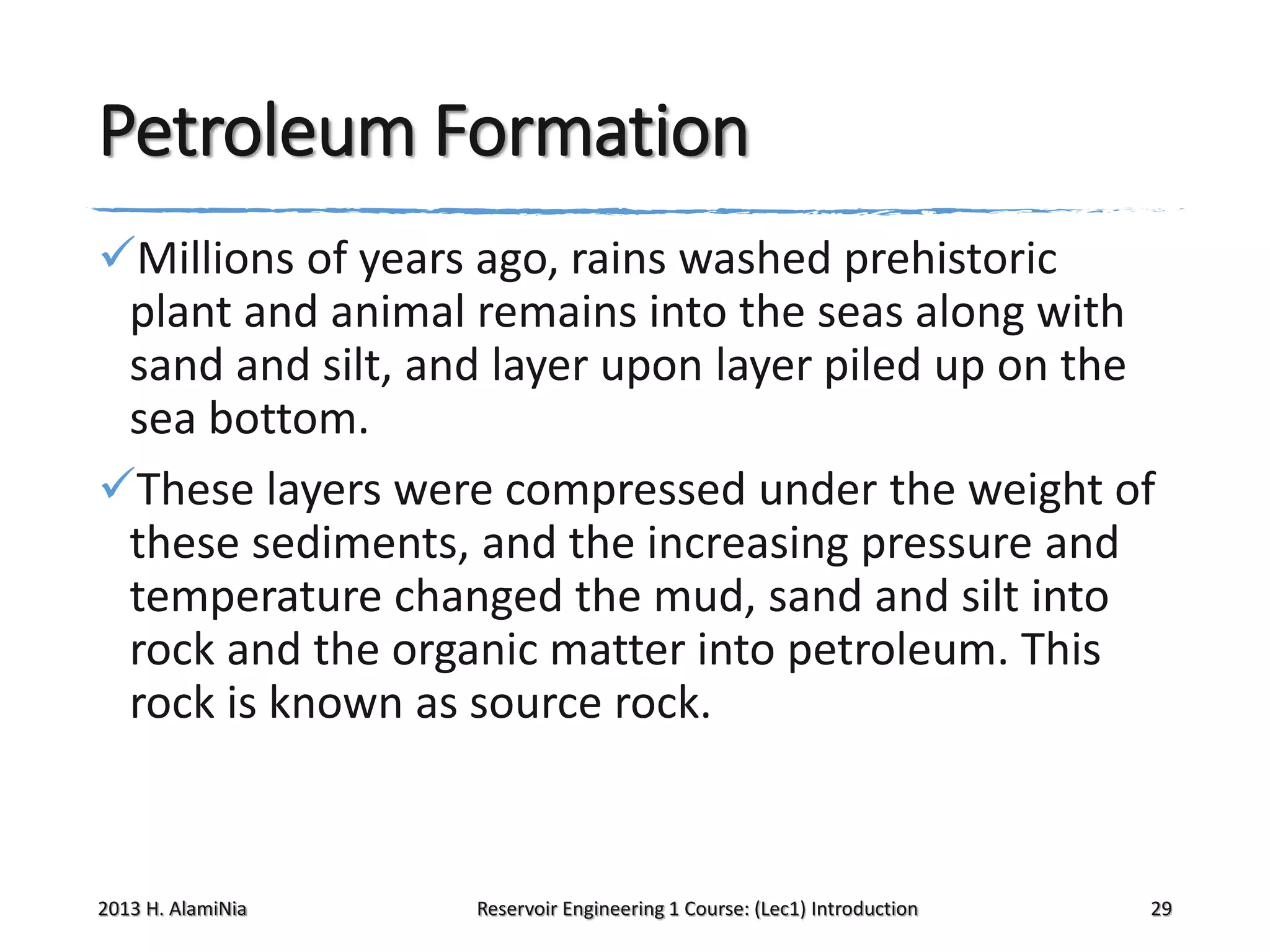 Petroleum Formation
Millions of years ago, rains washed prehistoric
plant and animal remains into the seas along with
sand and silt, and layer upon layer piled up on the
sea bottom.
These layers were compressed under the weight of
these sediments, and the increasing pressure and
temperature changed the mud, sand and silt into
rock and the organic matter into petroleum. This
rock is known as source rock.

2013 H. AlamiNia

Reservoir Engineering 1 Course: (Lec1) Introduction

29

 