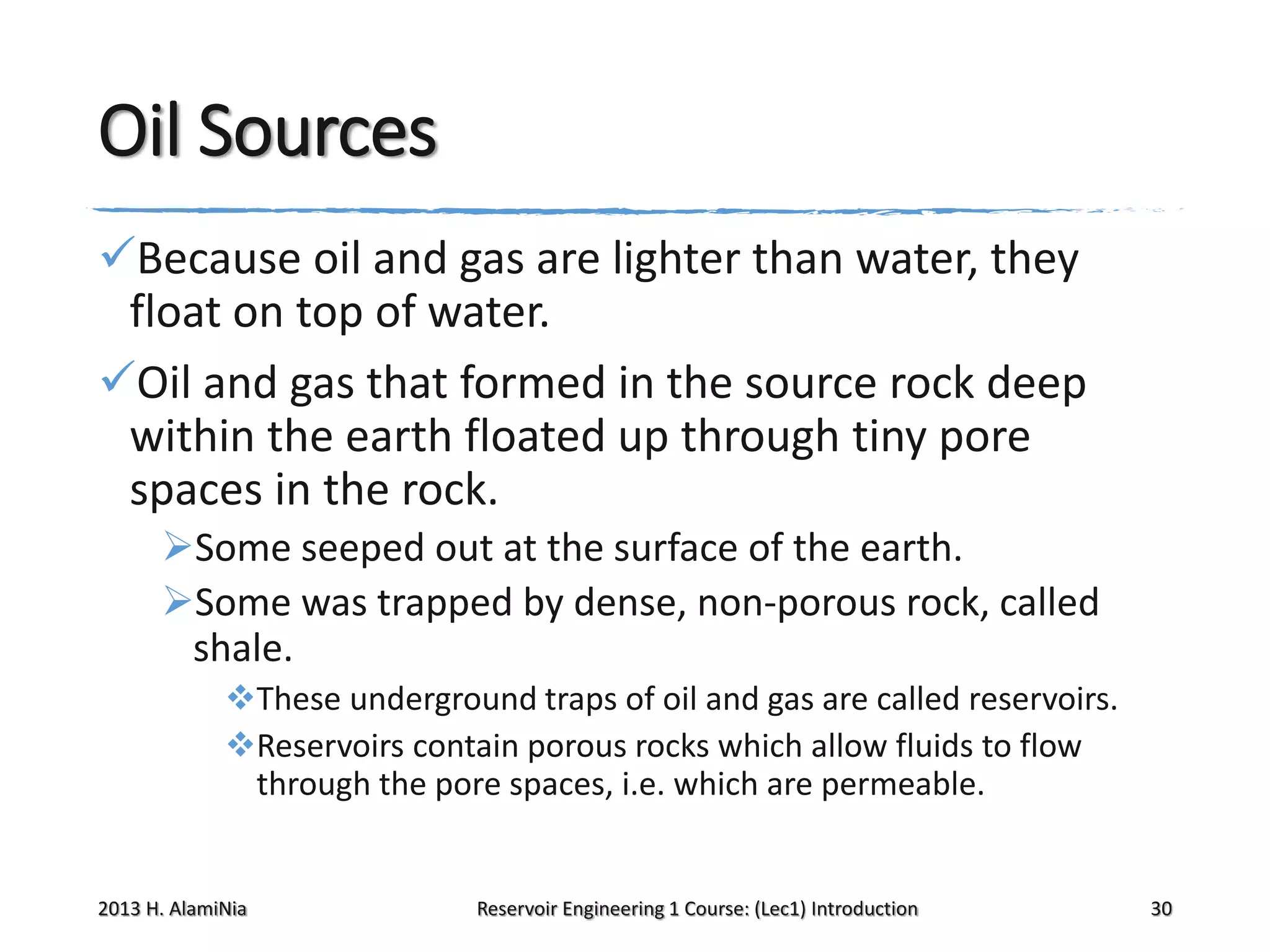 Oil Sources
Because oil and gas are lighter than water, they
float on top of water.
Oil and gas that formed in the source rock deep
within the earth floated up through tiny pore
spaces in the rock.
Some seeped out at the surface of the earth.
Some was trapped by dense, non-porous rock, called
shale.
These underground traps of oil and gas are called reservoirs.
Reservoirs contain porous rocks which allow fluids to flow
through the pore spaces, i.e. which are permeable.

2013 H. AlamiNia

Reservoir Engineering 1 Course: (Lec1) Introduction

30

 