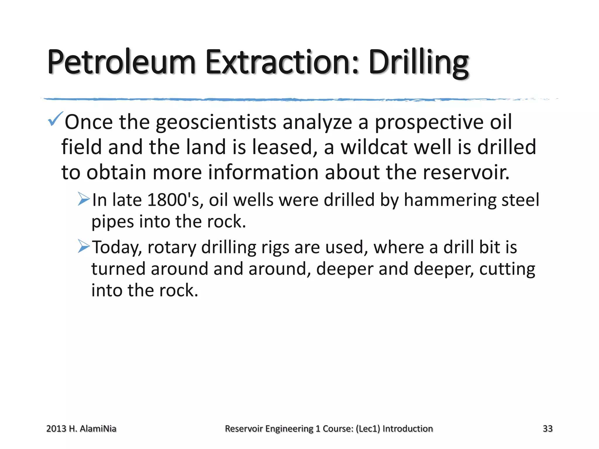 Petroleum Extraction: Drilling
Once the geoscientists analyze a prospective oil
field and the land is leased, a wildcat well is drilled
to obtain more information about the reservoir.
In late 1800's, oil wells were drilled by hammering steel
pipes into the rock.
Today, rotary drilling rigs are used, where a drill bit is
turned around and around, deeper and deeper, cutting
into the rock.

2013 H. AlamiNia

Reservoir Engineering 1 Course: (Lec1) Introduction

33

 