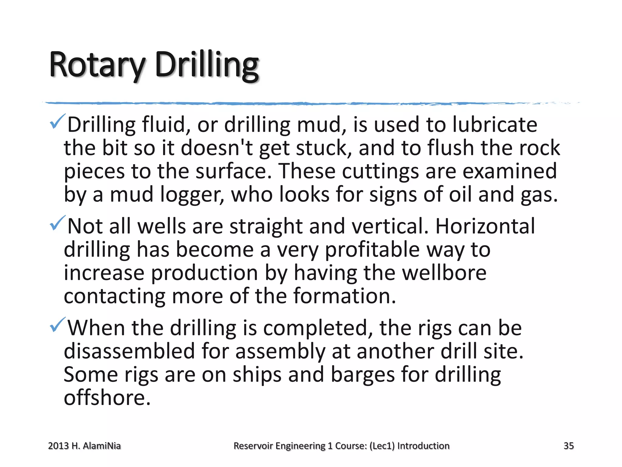 Rotary Drilling
Drilling fluid, or drilling mud, is used to lubricate
the bit so it doesn't get stuck, and to flush the rock
pieces to the surface. These cuttings are examined
by a mud logger, who looks for signs of oil and gas.
Not all wells are straight and vertical. Horizontal
drilling has become a very profitable way to
increase production by having the wellbore
contacting more of the formation.
When the drilling is completed, the rigs can be
disassembled for assembly at another drill site.
Some rigs are on ships and barges for drilling
offshore.
2013 H. AlamiNia

Reservoir Engineering 1 Course: (Lec1) Introduction

35

 