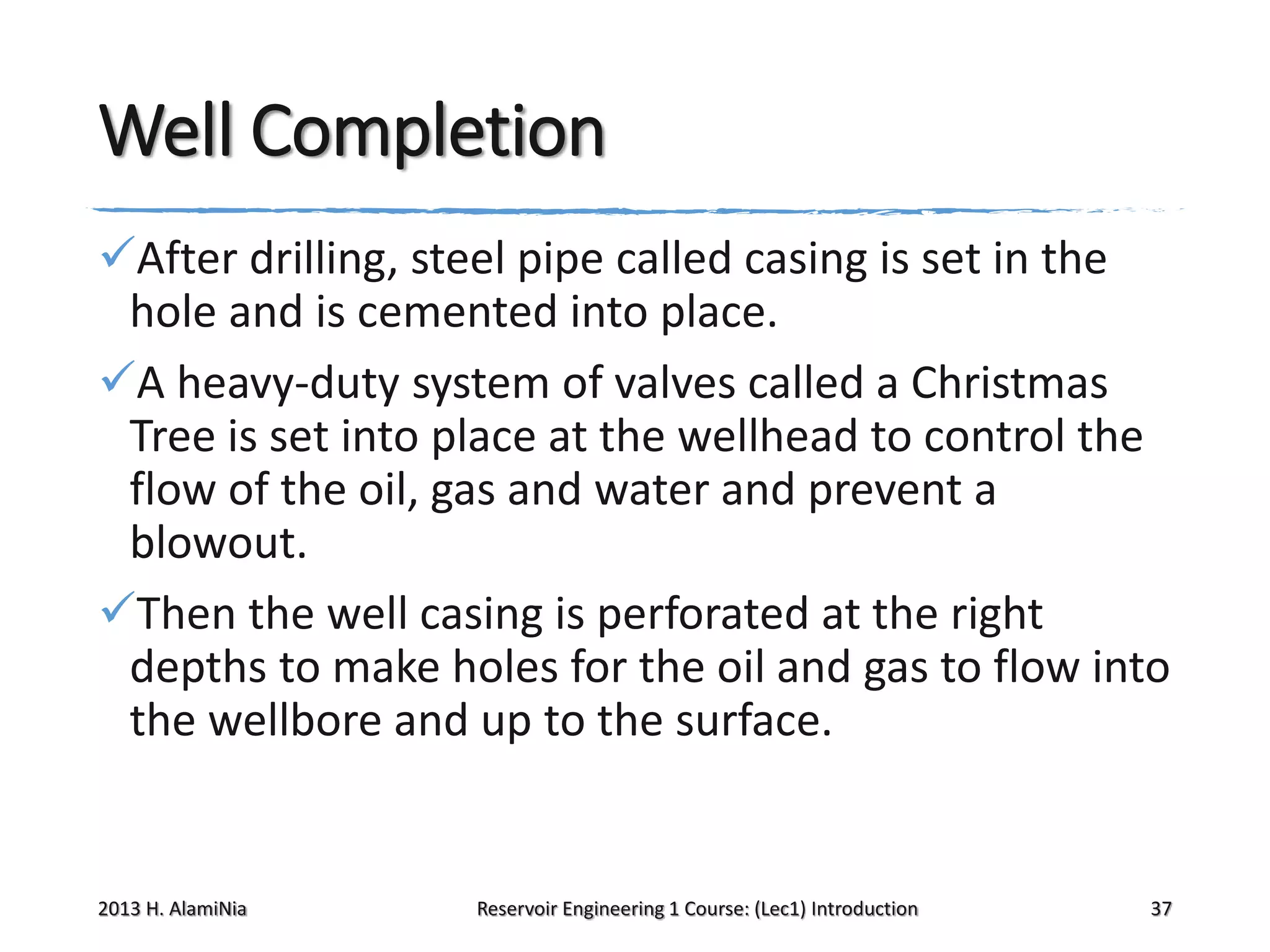 Well Completion
After drilling, steel pipe called casing is set in the
hole and is cemented into place.
A heavy-duty system of valves called a Christmas
Tree is set into place at the wellhead to control the
flow of the oil, gas and water and prevent a
blowout.
Then the well casing is perforated at the right
depths to make holes for the oil and gas to flow into
the wellbore and up to the surface.

2013 H. AlamiNia

Reservoir Engineering 1 Course: (Lec1) Introduction

37

 