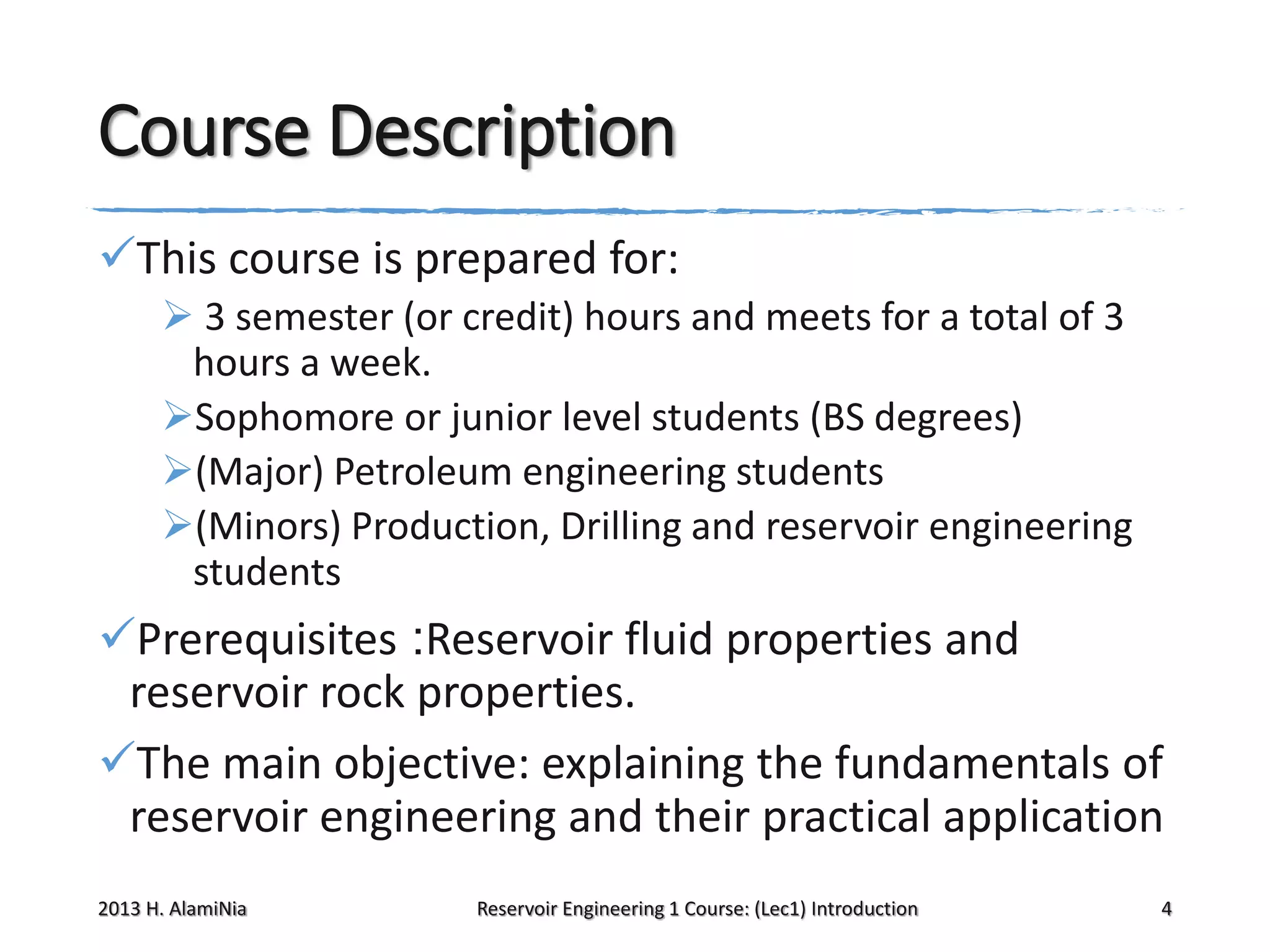 Course Description
This course is prepared for:
 3 semester (or credit) hours and meets for a total of 3
hours a week.
Sophomore or junior level students (BS degrees)
(Major) Petroleum engineering students
(Minors) Production, Drilling and reservoir engineering
students

Prerequisites :Reservoir fluid properties and
reservoir rock properties.
The main objective: explaining the fundamentals of
reservoir engineering and their practical application
2013 H. AlamiNia

Reservoir Engineering 1 Course: (Lec1) Introduction

4

 