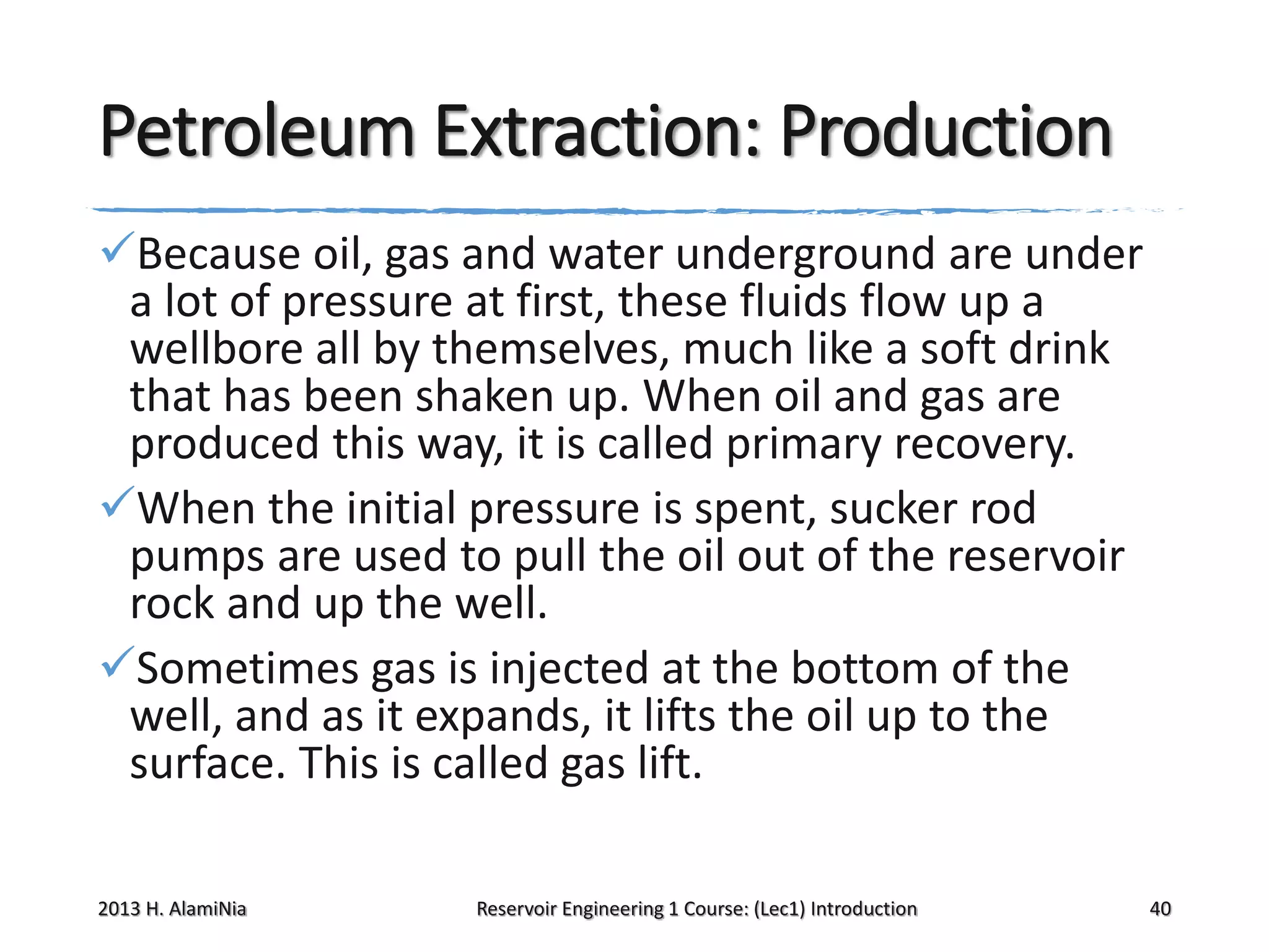 Petroleum Extraction: Production
Because oil, gas and water underground are under
a lot of pressure at first, these fluids flow up a
wellbore all by themselves, much like a soft drink
that has been shaken up. When oil and gas are
produced this way, it is called primary recovery.
When the initial pressure is spent, sucker rod
pumps are used to pull the oil out of the reservoir
rock and up the well.
Sometimes gas is injected at the bottom of the
well, and as it expands, it lifts the oil up to the
surface. This is called gas lift.
2013 H. AlamiNia

Reservoir Engineering 1 Course: (Lec1) Introduction

40

 