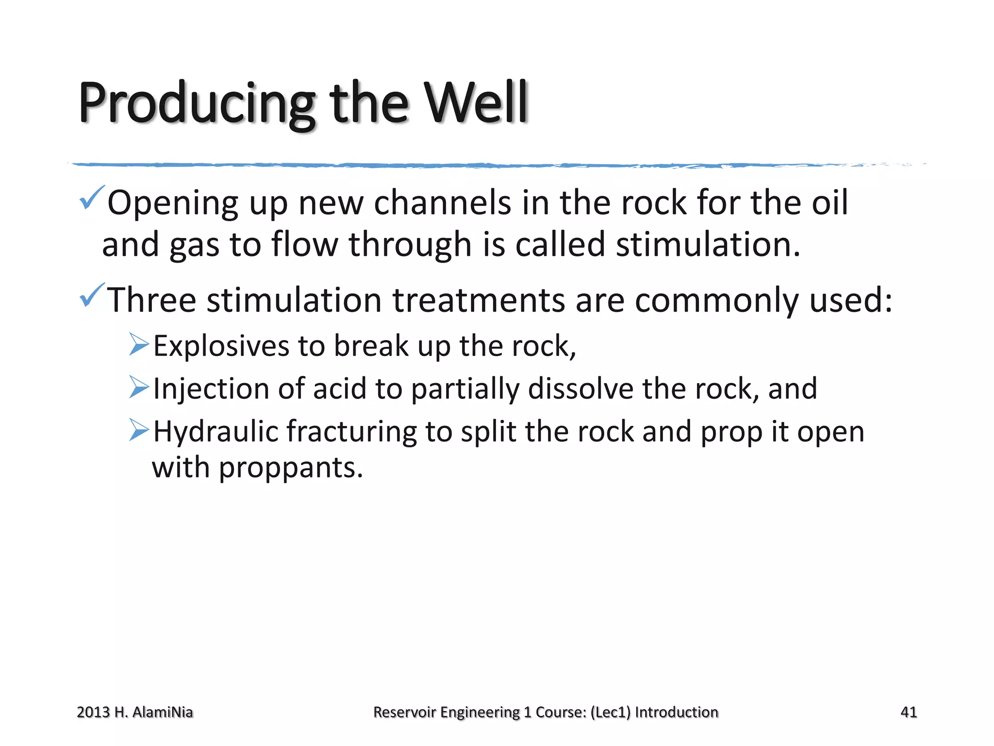Producing the Well
Opening up new channels in the rock for the oil
and gas to flow through is called stimulation.
Three stimulation treatments are commonly used:
Explosives to break up the rock,
Injection of acid to partially dissolve the rock, and
Hydraulic fracturing to split the rock and prop it open
with proppants.

2013 H. AlamiNia

Reservoir Engineering 1 Course: (Lec1) Introduction

41

 