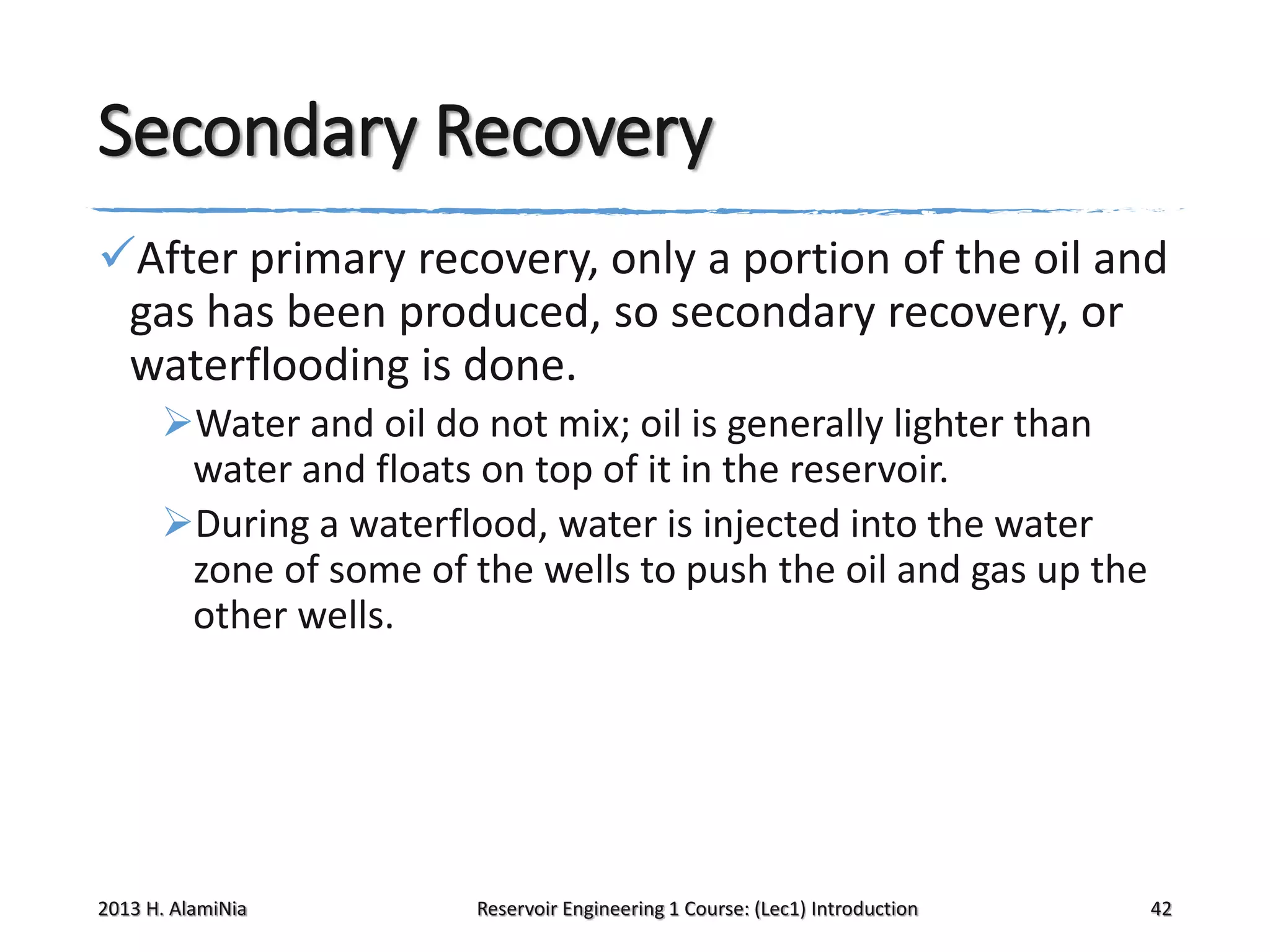 Secondary Recovery
After primary recovery, only a portion of the oil and
gas has been produced, so secondary recovery, or
waterflooding is done.
Water and oil do not mix; oil is generally lighter than
water and floats on top of it in the reservoir.
During a waterflood, water is injected into the water
zone of some of the wells to push the oil and gas up the
other wells.

2013 H. AlamiNia

Reservoir Engineering 1 Course: (Lec1) Introduction

42

 