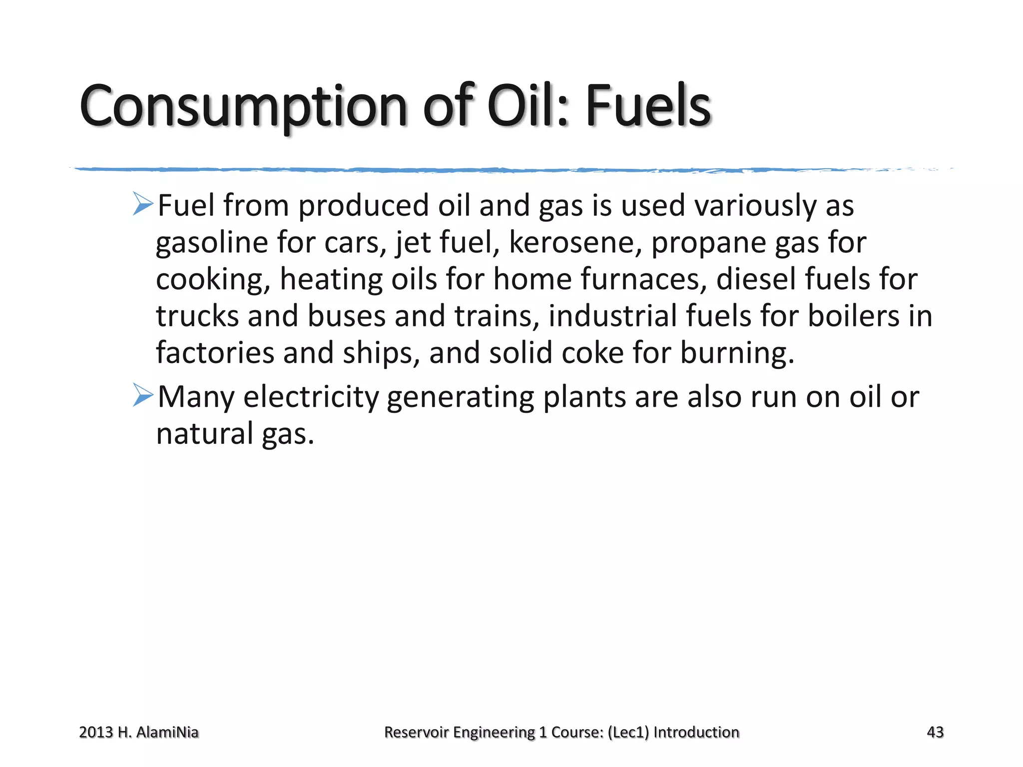 Consumption of Oil: Fuels
Fuel from produced oil and gas is used variously as
gasoline for cars, jet fuel, kerosene, propane gas for
cooking, heating oils for home furnaces, diesel fuels for
trucks and buses and trains, industrial fuels for boilers in
factories and ships, and solid coke for burning.
Many electricity generating plants are also run on oil or
natural gas.

2013 H. AlamiNia

Reservoir Engineering 1 Course: (Lec1) Introduction

43

 