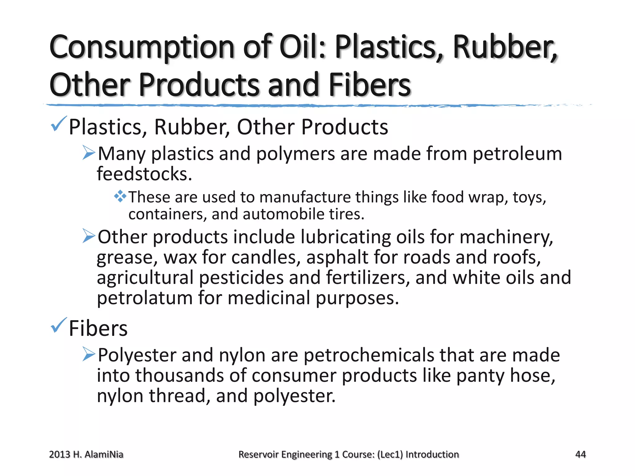 Consumption of Oil: Plastics, Rubber,
Other Products and Fibers
Plastics, Rubber, Other Products
Many plastics and polymers are made from petroleum
feedstocks.
These are used to manufacture things like food wrap, toys,
containers, and automobile tires.

Other products include lubricating oils for machinery,
grease, wax for candles, asphalt for roads and roofs,
agricultural pesticides and fertilizers, and white oils and
petrolatum for medicinal purposes.

Fibers
Polyester and nylon are petrochemicals that are made
into thousands of consumer products like panty hose,
nylon thread, and polyester.
2013 H. AlamiNia

Reservoir Engineering 1 Course: (Lec1) Introduction

44

 