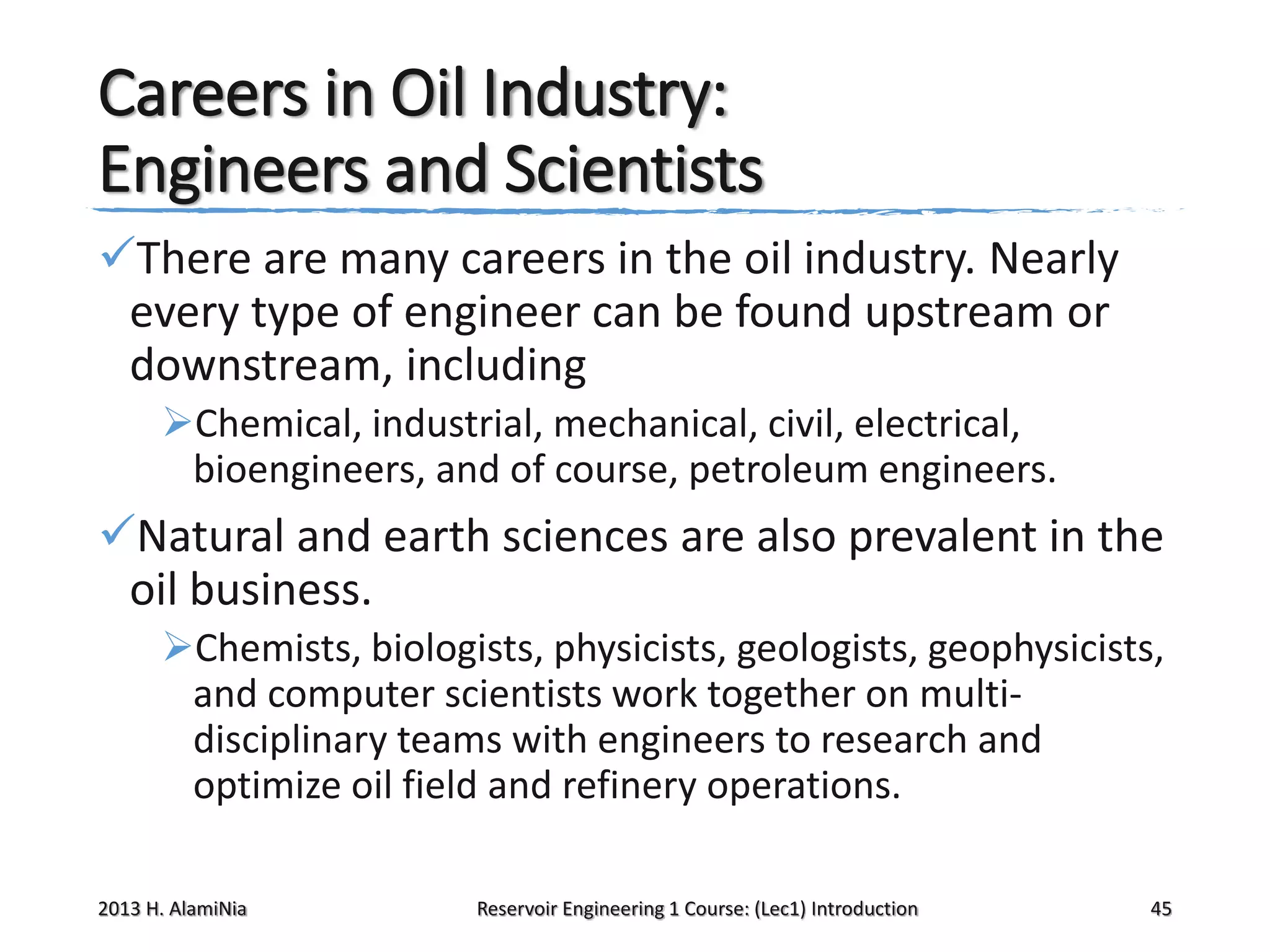 Careers in Oil Industry:
Engineers and Scientists
There are many careers in the oil industry. Nearly
every type of engineer can be found upstream or
downstream, including
Chemical, industrial, mechanical, civil, electrical,
bioengineers, and of course, petroleum engineers.

Natural and earth sciences are also prevalent in the
oil business.
Chemists, biologists, physicists, geologists, geophysicists,
and computer scientists work together on multidisciplinary teams with engineers to research and
optimize oil field and refinery operations.
2013 H. AlamiNia

Reservoir Engineering 1 Course: (Lec1) Introduction

45

 