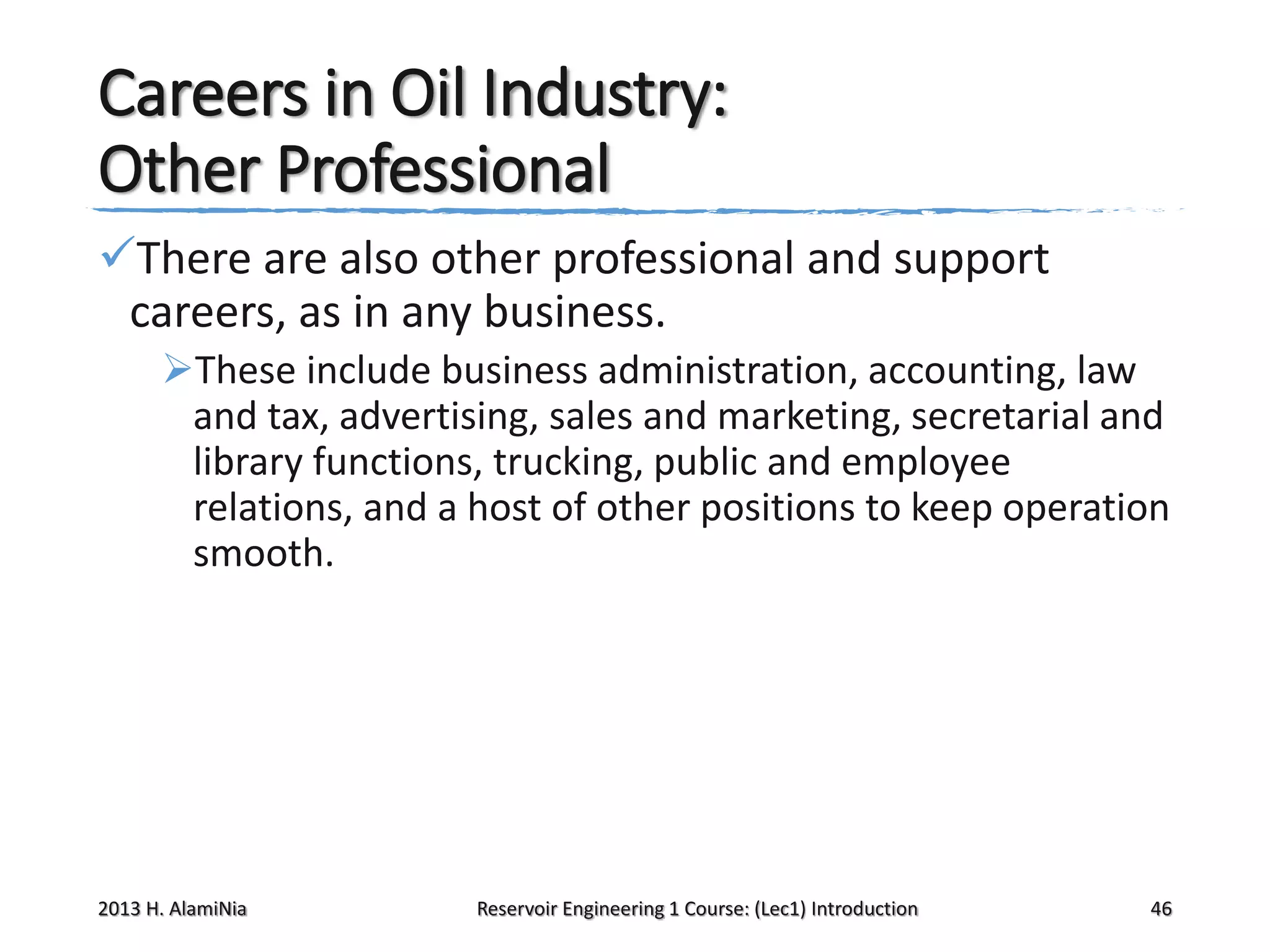 Careers in Oil Industry:
Other Professional
There are also other professional and support
careers, as in any business.
These include business administration, accounting, law
and tax, advertising, sales and marketing, secretarial and
library functions, trucking, public and employee
relations, and a host of other positions to keep operation
smooth.

2013 H. AlamiNia

Reservoir Engineering 1 Course: (Lec1) Introduction

46

 