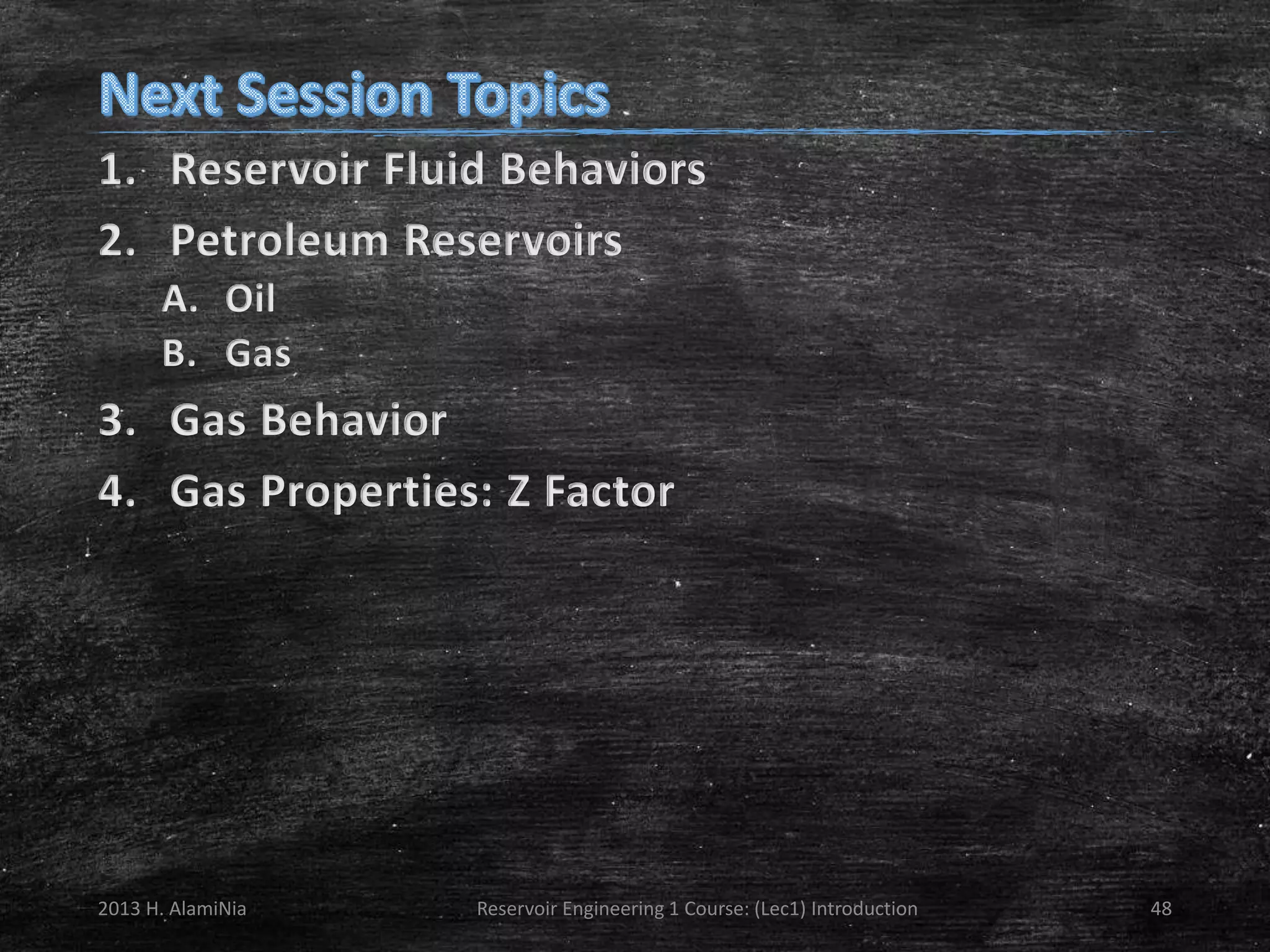 1. Reservoir Fluid Behaviors
2. Petroleum Reservoirs
A. Oil
B. Gas

3. Gas Behavior
4. Gas Properties: Z Factor

2013 H. AlamiNia

Reservoir Engineering 1 Course: (Lec1) Introduction

48

 