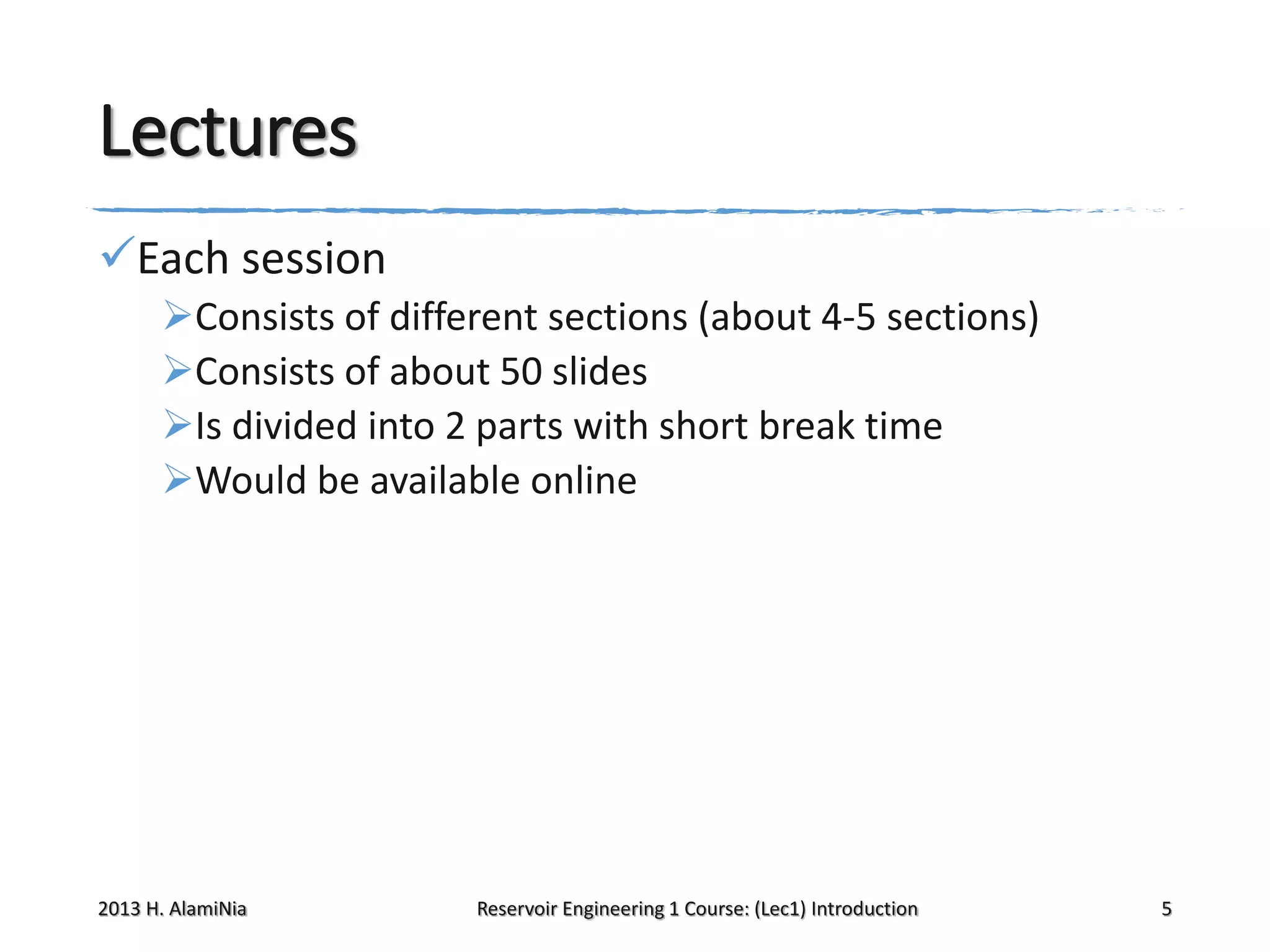 Lectures
Each session
Consists of different sections (about 4-5 sections)
Consists of about 50 slides
Is divided into 2 parts with short break time
Would be available online

2013 H. AlamiNia

Reservoir Engineering 1 Course: (Lec1) Introduction

5

 