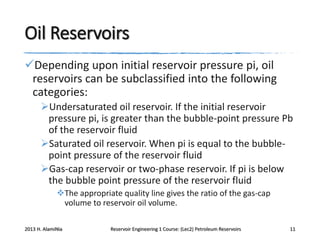 Oil Reservoirs
Depending upon initial reservoir pressure pi, oil
reservoirs can be subclassified into the following
categories:
Undersaturated oil reservoir. If the initial reservoir
pressure pi, is greater than the bubble-point pressure Pb
of the reservoir fluid
Saturated oil reservoir. When pi is equal to the bubblepoint pressure of the reservoir fluid
Gas-cap reservoir or two-phase reservoir. If pi is below
the bubble point pressure of the reservoir fluid
The appropriate quality line gives the ratio of the gas-cap
volume to reservoir oil volume.
2013 H. AlamiNia

Reservoir Engineering 1 Course: (Lec2) Petroleum Reservoirs

11

 
