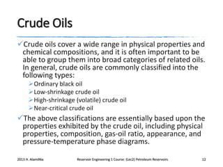 Crude Oils
Crude oils cover a wide range in physical properties and
chemical compositions, and it is often important to be
able to group them into broad categories of related oils.
In general, crude oils are commonly classified into the
following types:
Ordinary black oil
Low-shrinkage crude oil
High-shrinkage (volatile) crude oil
Near-critical crude oil

The above classifications are essentially based upon the
properties exhibited by the crude oil, including physical
properties, composition, gas-oil ratio, appearance, and
pressure-temperature phase diagrams.
2013 H. AlamiNia

Reservoir Engineering 1 Course: (Lec2) Petroleum Reservoirs

12

 