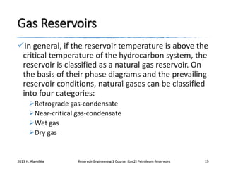 Gas Reservoirs
In general, if the reservoir temperature is above the
critical temperature of the hydrocarbon system, the
reservoir is classified as a natural gas reservoir. On
the basis of their phase diagrams and the prevailing
reservoir conditions, natural gases can be classified
into four categories:
Retrograde gas-condensate
Near-critical gas-condensate
Wet gas
Dry gas

2013 H. AlamiNia

Reservoir Engineering 1 Course: (Lec2) Petroleum Reservoirs

19

 