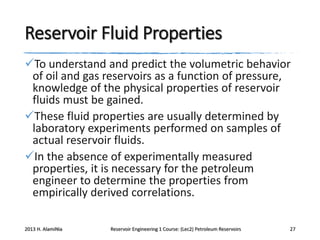 Reservoir Fluid Properties
To understand and predict the volumetric behavior
of oil and gas reservoirs as a function of pressure,
knowledge of the physical properties of reservoir
fluids must be gained.
These fluid properties are usually determined by
laboratory experiments performed on samples of
actual reservoir fluids.
In the absence of experimentally measured
properties, it is necessary for the petroleum
engineer to determine the properties from
empirically derived correlations.
2013 H. AlamiNia

Reservoir Engineering 1 Course: (Lec2) Petroleum Reservoirs

27

 