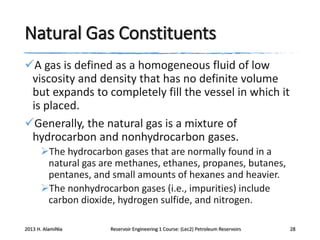 Natural Gas Constituents
A gas is defined as a homogeneous fluid of low
viscosity and density that has no definite volume
but expands to completely fill the vessel in which it
is placed.
Generally, the natural gas is a mixture of
hydrocarbon and nonhydrocarbon gases.
The hydrocarbon gases that are normally found in a
natural gas are methanes, ethanes, propanes, butanes,
pentanes, and small amounts of hexanes and heavier.
The nonhydrocarbon gases (i.e., impurities) include
carbon dioxide, hydrogen sulfide, and nitrogen.
2013 H. AlamiNia

Reservoir Engineering 1 Course: (Lec2) Petroleum Reservoirs

28

 