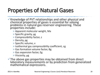 Properties of Natural Gases
Knowledge of PVT relationships and other physical and
chemical properties of gases is essential for solving
problems in natural gas reservoir engineering. These
properties include:
 Apparent molecular weight, Ma
 Specific gravity, γg
 Compressibility factor, z
 Density, ρg
 Specific volume, v
 Isothermal gas compressibility coefficient, cg
 Gas formation volume factor, Bg
 Gas expansion factor, Eg
 Viscosity, μg

The above gas properties may be obtained from direct
laboratory measurements or by prediction from generalized
mathematical expressions.
2013 H. AlamiNia

Reservoir Engineering 1 Course: (Lec2) Petroleum Reservoirs

29

 