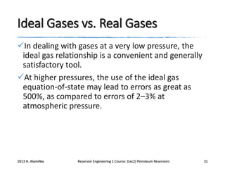Ideal Gases vs. Real Gases
In dealing with gases at a very low pressure, the
ideal gas relationship is a convenient and generally
satisfactory tool.
At higher pressures, the use of the ideal gas
equation-of-state may lead to errors as great as
500%, as compared to errors of 2–3% at
atmospheric pressure.

2013 H. AlamiNia

Reservoir Engineering 1 Course: (Lec2) Petroleum Reservoirs

31

 
