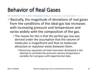 Behavior of Real Gases
Basically, the magnitude of deviations of real gases
from the conditions of the ideal gas law increases
with increasing pressure and temperature and
varies widely with the composition of the gas.
The reason for this is that the perfect gas law was
derived under the assumption that the volume of
molecules is insignificant and that no molecular
attraction or repulsion exists between them.
Numerous equations-of-state have been developed in the
attempt to correlate the pressure-volume-temperature
variables for real gases with experimental data.

2013 H. AlamiNia

Reservoir Engineering 1 Course: (Lec2) Petroleum Reservoirs

32

 