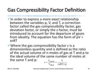 Gas Compressibility Factor Definition
In order to express a more exact relationship
between the variables p, V, and T, a correction
factor called the gas compressibility factor, gas
deviation factor, or simply the z-factor, must be
introduced to account for the departure of gases
from ideality. The equation has the form of pV =
znRT
Where the gas compressibility factor z is a
dimensionless quantity and is defined as the ratio
of the actual volume of n-moles of gas at T and p to
the ideal volume of the same number of moles at
the same T and p:
2013 H. AlamiNia

Reservoir Engineering 1 Course: (Lec2) Petroleum Reservoirs

34

 
