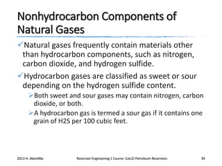 Nonhydrocarbon Components of
Natural Gases
Natural gases frequently contain materials other
than hydrocarbon components, such as nitrogen,
carbon dioxide, and hydrogen sulfide.
Hydrocarbon gases are classified as sweet or sour
depending on the hydrogen sulfide content.
Both sweet and sour gases may contain nitrogen, carbon
dioxide, or both.
A hydrocarbon gas is termed a sour gas if it contains one
grain of H2S per 100 cubic feet.

2013 H. AlamiNia

Reservoir Engineering 1 Course: (Lec2) Petroleum Reservoirs

39

 