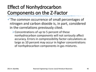 Effect of Nonhydrocarbon
Components on the Z-Factor
The common occurrence of small percentages of
nitrogen and carbon dioxide is, in part, considered
in the correlations previously cited.
Concentrations of up to 5 percent of these
nonhydrocarbon components will not seriously affect
accuracy. Errors in compressibility factor calculations as
large as 10 percent may occur in higher concentrations
of nonhydrocarbon components in gas mixtures.

2013 H. AlamiNia

Reservoir Engineering 1 Course: (Lec2) Petroleum Reservoirs

40

 