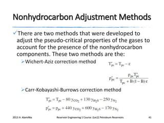 Nonhydrocarbon Adjustment Methods
There are two methods that were developed to
adjust the pseudo-critical properties of the gases to
account for the presence of the nonhydrocarbon
components. These two methods are the:
Wichert-Aziz correction method

Carr-Kobayashi-Burrows correction method

2013 H. AlamiNia

Reservoir Engineering 1 Course: (Lec2) Petroleum Reservoirs

41

 