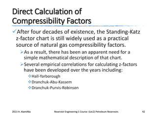 Direct Calculation of
Compressibility Factors
After four decades of existence, the Standing-Katz
z-factor chart is still widely used as a practical
source of natural gas compressibility factors.
As a result, there has been an apparent need for a
simple mathematical description of that chart.
Several empirical correlations for calculating z-factors
have been developed over the years including:
Hall-Yarborough
Dranchuk-Abu-Kassem
Dranchuk-Purvis-Robinson

2013 H. AlamiNia

Reservoir Engineering 1 Course: (Lec2) Petroleum Reservoirs

42

 