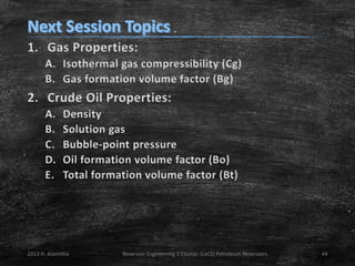 1. Gas Properties:
A. Isothermal gas compressibility (Cg)
B. Gas formation volume factor (Bg)

2. Crude Oil Properties:
A.
B.
C.
D.
E.

Density
Solution gas
Bubble-point pressure
Oil formation volume factor (Bo)
Total formation volume factor (Bt)

2013 H. AlamiNia

Reservoir Engineering 1 Course: (Lec2) Petroleum Reservoirs

44

 