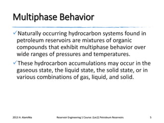 Multiphase Behavior
Naturally occurring hydrocarbon systems found in
petroleum reservoirs are mixtures of organic
compounds that exhibit multiphase behavior over
wide ranges of pressures and temperatures.
These hydrocarbon accumulations may occur in the
gaseous state, the liquid state, the solid state, or in
various combinations of gas, liquid, and solid.

2013 H. AlamiNia

Reservoir Engineering 1 Course: (Lec2) Petroleum Reservoirs

5

 