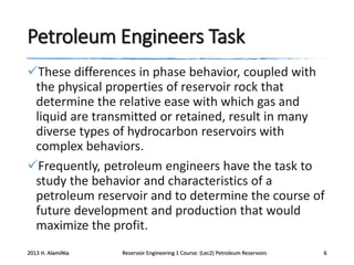 Petroleum Engineers Task
These differences in phase behavior, coupled with
the physical properties of reservoir rock that
determine the relative ease with which gas and
liquid are transmitted or retained, result in many
diverse types of hydrocarbon reservoirs with
complex behaviors.
Frequently, petroleum engineers have the task to
study the behavior and characteristics of a
petroleum reservoir and to determine the course of
future development and production that would
maximize the profit.
2013 H. AlamiNia

Reservoir Engineering 1 Course: (Lec2) Petroleum Reservoirs

6

 