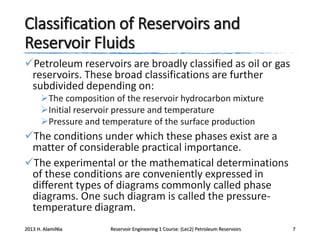 Classification of Reservoirs and
Reservoir Fluids
Petroleum reservoirs are broadly classified as oil or gas
reservoirs. These broad classifications are further
subdivided depending on:
The composition of the reservoir hydrocarbon mixture
Initial reservoir pressure and temperature
Pressure and temperature of the surface production

The conditions under which these phases exist are a
matter of considerable practical importance.
The experimental or the mathematical determinations
of these conditions are conveniently expressed in
different types of diagrams commonly called phase
diagrams. One such diagram is called the pressuretemperature diagram.
2013 H. AlamiNia

Reservoir Engineering 1 Course: (Lec2) Petroleum Reservoirs

7

 