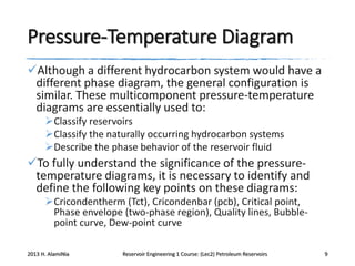 Pressure-Temperature Diagram
Although a different hydrocarbon system would have a
different phase diagram, the general configuration is
similar. These multicomponent pressure-temperature
diagrams are essentially used to:
Classify reservoirs
Classify the naturally occurring hydrocarbon systems
Describe the phase behavior of the reservoir fluid

To fully understand the significance of the pressuretemperature diagrams, it is necessary to identify and
define the following key points on these diagrams:
Cricondentherm (Tct), Cricondenbar (pcb), Critical point,
Phase envelope (two-phase region), Quality lines, Bubblepoint curve, Dew-point curve
2013 H. AlamiNia

Reservoir Engineering 1 Course: (Lec2) Petroleum Reservoirs

9

 