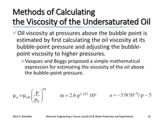 Methods of Calculating
the Viscosity of the Undersaturated Oil
Oil viscosity at pressures above the bubble point is
estimated by first calculating the oil viscosity at its
bubble-point pressure and adjusting the bubblepoint viscosity to higher pressures.
Vasquez and Beggs proposed a simple mathematical
expression for estimating the viscosity of the oil above
the bubble-point pressure.

2013 H. AlamiNia

Reservoir Engineering 1 Course: (Lec4) Oil & Water Properties and Experiments

10

 