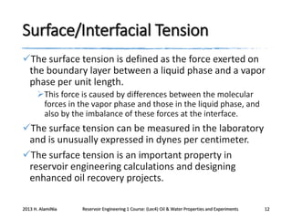 Surface/Interfacial Tension
The surface tension is defined as the force exerted on
the boundary layer between a liquid phase and a vapor
phase per unit length.
This force is caused by differences between the molecular
forces in the vapor phase and those in the liquid phase, and
also by the imbalance of these forces at the interface.

The surface tension can be measured in the laboratory
and is unusually expressed in dynes per centimeter.
The surface tension is an important property in
reservoir engineering calculations and designing
enhanced oil recovery projects.
2013 H. AlamiNia

Reservoir Engineering 1 Course: (Lec4) Oil & Water Properties and Experiments

12

 