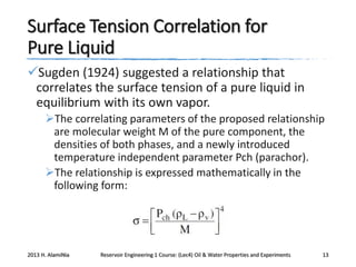 Surface Tension Correlation for
Pure Liquid
Sugden (1924) suggested a relationship that
correlates the surface tension of a pure liquid in
equilibrium with its own vapor.
The correlating parameters of the proposed relationship
are molecular weight M of the pure component, the
densities of both phases, and a newly introduced
temperature independent parameter Pch (parachor).
The relationship is expressed mathematically in the
following form:

2013 H. AlamiNia

Reservoir Engineering 1 Course: (Lec4) Oil & Water Properties and Experiments

13

 