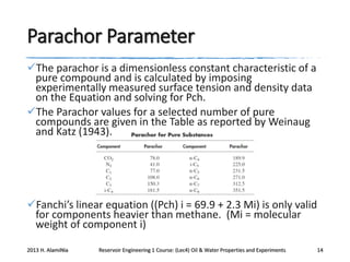 Parachor Parameter
The parachor is a dimensionless constant characteristic of a
pure compound and is calculated by imposing
experimentally measured surface tension and density data
on the Equation and solving for Pch.
The Parachor values for a selected number of pure
compounds are given in the Table as reported by Weinaug
and Katz (1943).

Fanchi’s linear equation ((Pch) i = 69.9 + 2.3 Mi) is only valid
for components heavier than methane. (Mi = molecular
weight of component i)
2013 H. AlamiNia

Reservoir Engineering 1 Course: (Lec4) Oil & Water Properties and Experiments

14

 