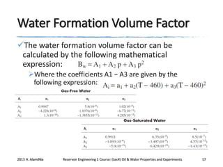 Water Formation Volume Factor
The water formation volume factor can be
calculated by the following mathematical
expression:
Where the coefficients A1 − A3 are given by the
following expression:

2013 H. AlamiNia

Reservoir Engineering 1 Course: (Lec4) Oil & Water Properties and Experiments

17

 