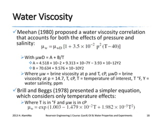 Water Viscosity
Meehan (1980) proposed a water viscosity correlation
that accounts for both the effects of pressure and
salinity:
With μwD = A + B/T
A = 4.518 × 10−2 + 9.313 × 10−7Y − 3.93 × 10−12Y2
B = 70.634 + 9.576 × 10−10Y2

Where μw = brine viscosity at p and T, cP, μwD = brine
viscosity at p = 14.7, T, cP, T = temperature of interest, T °F, Y =
water salinity, ppm

Brill and Beggs (1978) presented a simpler equation,
which considers only temperature effects:
Where T is in °F and μw is in cP
2013 H. AlamiNia

Reservoir Engineering 1 Course: (Lec4) Oil & Water Properties and Experiments

18

 