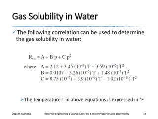 Gas Solubility in Water
The following correlation can be used to determine
the gas solubility in water:

The temperature T in above equations is expressed in °F
2013 H. AlamiNia

Reservoir Engineering 1 Course: (Lec4) Oil & Water Properties and Experiments

19

 