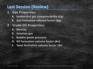 1. Gas Properties:
A. Isothermal gas compressibility (Cg)
B. Gas formation volume factor (Bg)

2. Crude Oil Properties:
A.
B.
C.
D.
E.

Density
Solution gas
Bubble-point pressure
Oil formation volume factor (Bo)
Total formation volume factor (Bt)

2013 H. AlamiNia

Reservoir Engineering 1 Course: (Lec4) Oil & Water Properties and Experiments

2

 