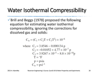 Water Isothermal Compressibility
Brill and Beggs (1978) proposed the following
equation for estimating water isothermal
compressibility, ignoring the corrections for
dissolved gas and solids:

2013 H. AlamiNia

Reservoir Engineering 1 Course: (Lec4) Oil & Water Properties and Experiments

20

 