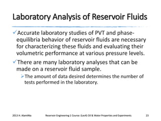 Laboratory Analysis of Reservoir Fluids
Accurate laboratory studies of PVT and phaseequilibria behavior of reservoir fluids are necessary
for characterizing these fluids and evaluating their
volumetric performance at various pressure levels.
There are many laboratory analyses that can be
made on a reservoir fluid sample.
The amount of data desired determines the number of
tests performed in the laboratory.

2013 H. AlamiNia

Reservoir Engineering 1 Course: (Lec4) Oil & Water Properties and Experiments

23

 
