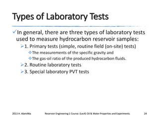 Types of Laboratory Tests
In general, there are three types of laboratory tests
used to measure hydrocarbon reservoir samples:
1. Primary tests (simple, routine field (on-site) tests)
The measurements of the specific gravity and
The gas-oil ratio of the produced hydrocarbon fluids.

2. Routine laboratory tests
3. Special laboratory PVT tests

2013 H. AlamiNia

Reservoir Engineering 1 Course: (Lec4) Oil & Water Properties and Experiments

24

 