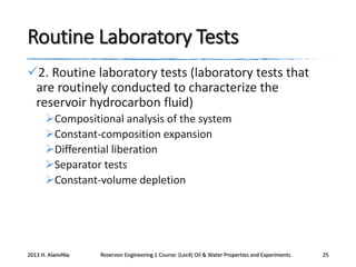 Routine Laboratory Tests
2. Routine laboratory tests (laboratory tests that
are routinely conducted to characterize the
reservoir hydrocarbon fluid)
Compositional analysis of the system
Constant-composition expansion
Differential liberation
Separator tests
Constant-volume depletion

2013 H. AlamiNia

Reservoir Engineering 1 Course: (Lec4) Oil & Water Properties and Experiments

25

 