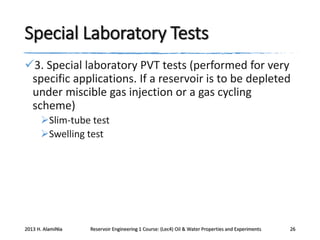 Special Laboratory Tests
3. Special laboratory PVT tests (performed for very
specific applications. If a reservoir is to be depleted
under miscible gas injection or a gas cycling
scheme)
Slim-tube test
Swelling test

2013 H. AlamiNia

Reservoir Engineering 1 Course: (Lec4) Oil & Water Properties and Experiments

26

 
